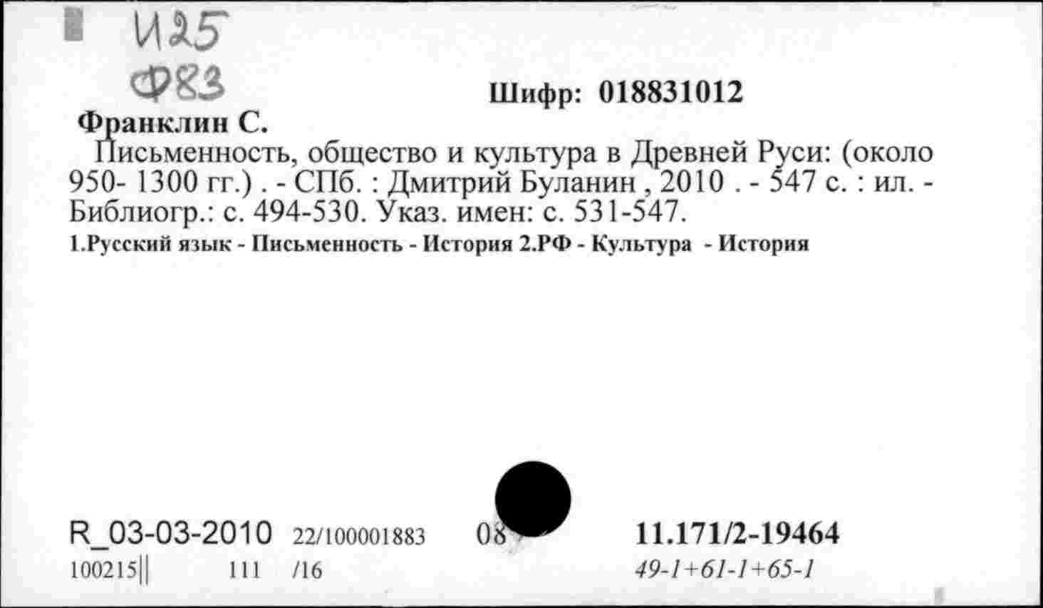 ﻿• И15"
ФКЗ	Шифр: 018831012
Франклин С.
Письменность, общество и культура в Древней Руси: (около 950- 1300 гг.). - СПб.: Дмитрий Буланин , 2010 . - 547 с.: ил. -Библиогр.: с. 494-530. Указ, имен: с. 531-547.
1.Русский язык - Письменность - История 2.РФ - Культура - История
П_03-03-2010 22/100001883 100215Ц	111 /16
11.171/2-19464
49-1 +61-1 +65-1